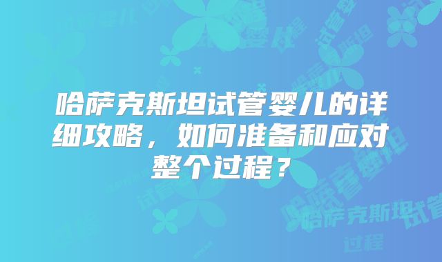 哈萨克斯坦试管婴儿的详细攻略，如何准备和应对整个过程？