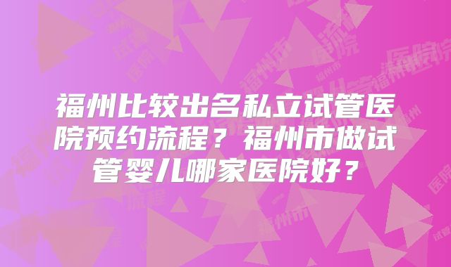 福州比较出名私立试管医院预约流程?福州市做试管婴儿哪家医院好?