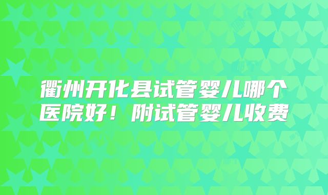 衢州开化县试管婴儿哪个医院好！附试管婴儿收费