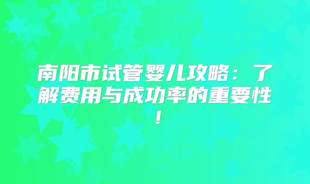 南阳市试管婴儿攻略：了解费用与成功率的重要性！