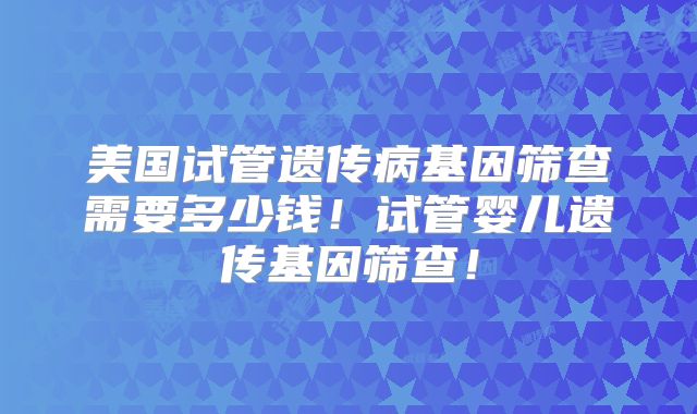 美国试管遗传病基因筛查需要多少钱！试管婴儿遗传基因筛查！