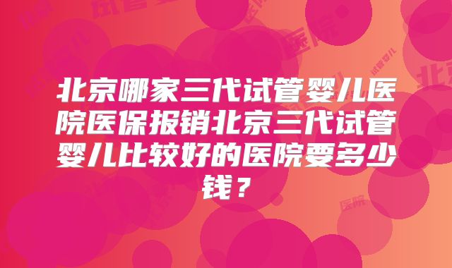 北京哪家三代试管婴儿医院医保报销北京三代试管婴儿比较好的医院要多少钱？