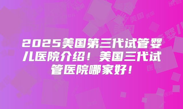 2025美国第三代试管婴儿医院介绍!美国三代试管医院哪家好!