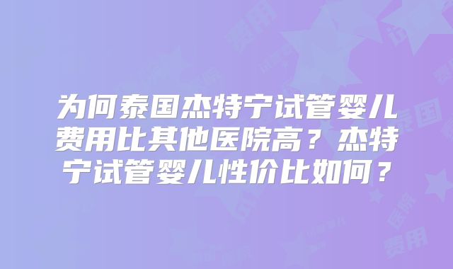 为何泰国杰特宁试管婴儿费用比其他医院高？杰特宁试管婴儿性价比如何？