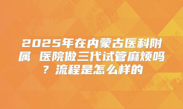 2025年在内蒙古医科附属 医院做三代试管麻烦吗?流程是怎么样的