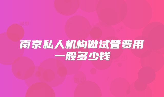 南京私人机构做试管费用一般多少钱