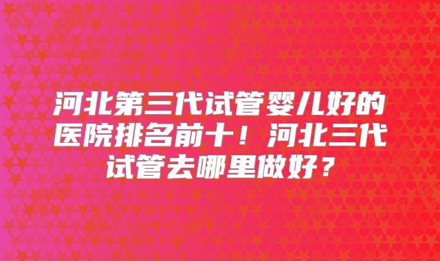 河北第三代试管婴儿好的医院排名前十！河北三代试管去哪里做好？