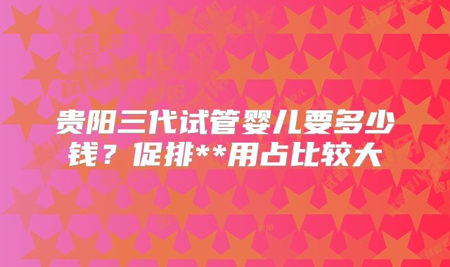 贵阳三代试管婴儿要多少钱？促排**用占比较大
