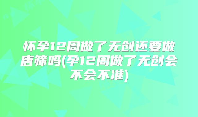 怀孕12周做了无创还要做唐筛吗(孕12周做了无创会不会不准)