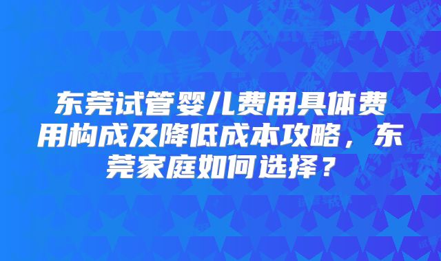 东莞试管婴儿费用具体费用构成及降低成本攻略，东莞家庭如何选择？