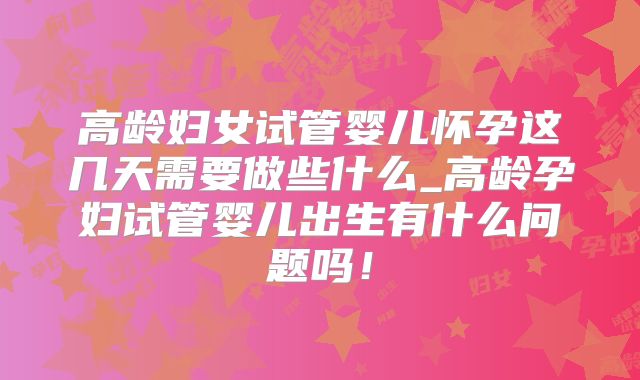 高龄妇女试管婴儿怀孕这几天需要做些什么_高龄孕妇试管婴儿出生有什么问题吗！