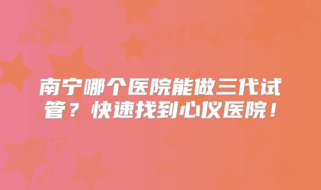 南宁哪个医院能做三代试管？快速找到心仪医院！