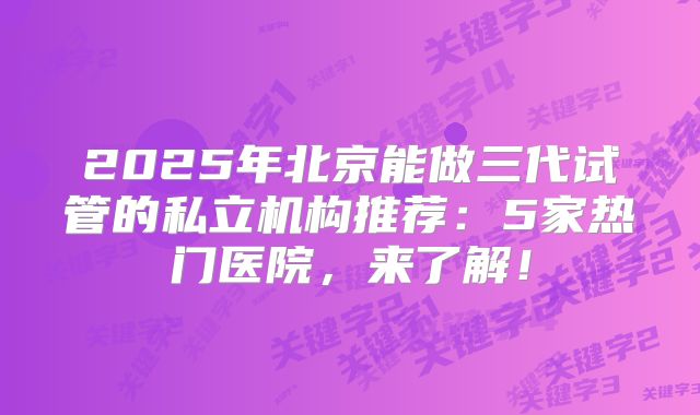 2025年北京能做三代试管的私立机构推荐：5家热门医院，来了解！