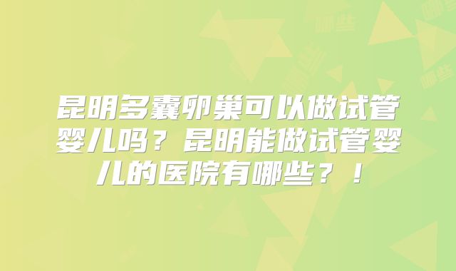 昆明多囊卵巢可以做试管婴儿吗？昆明能做试管婴儿的医院有哪些？！