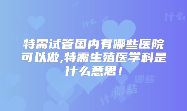 特需试管国内有哪些医院可以做,特需生殖医学科是什么意思！