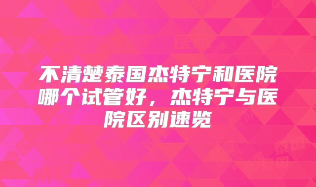 不清楚泰国杰特宁和医院哪个试管好，杰特宁与医院区别速览