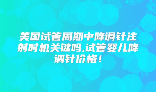 美国试管周期中降调针注射时机关键吗,试管婴儿降调针价格！
