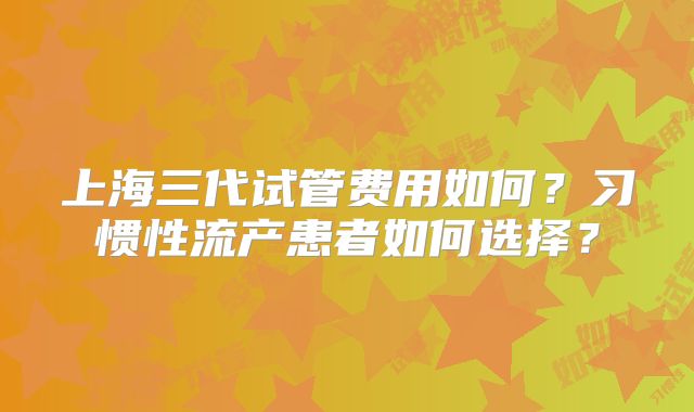 上海三代试管费用如何？习惯性流产患者如何选择？