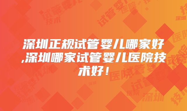 深圳正规试管婴儿哪家好,深圳哪家试管婴儿医院技术好！