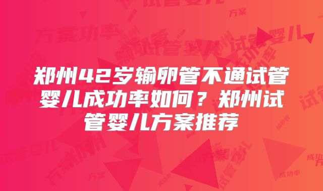 郑州42岁输卵管不通试管婴儿成功率如何?郑州试管婴儿方案推荐