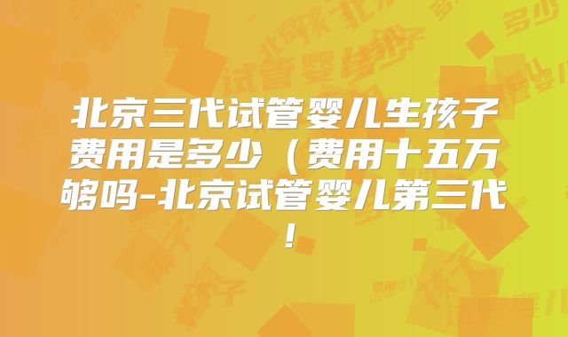 北京三代试管婴儿生孩子费用是多少(费用十五万够吗-北京试管婴儿第三代!