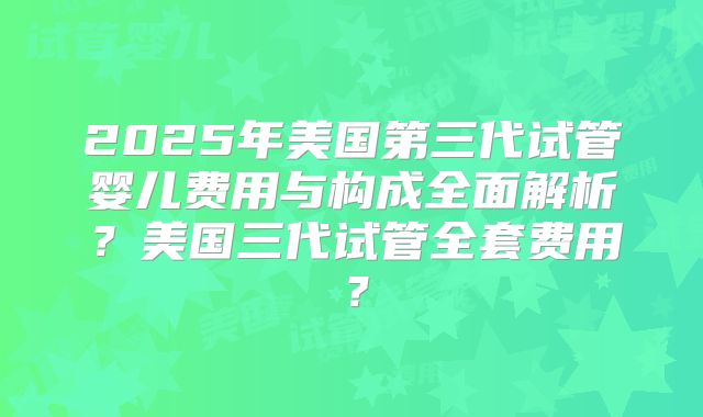 2025年美国第三代试管婴儿费用与构成全面解析？美国三代试管全套费用？
