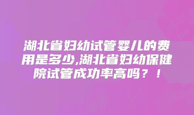 湖北省妇幼试管婴儿的费用是多少,湖北省妇幼保健院试管成功率高吗？！