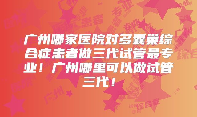 广州哪家医院对多囊巢综合症患者做三代试管最专业！广州哪里可以做试管三代！