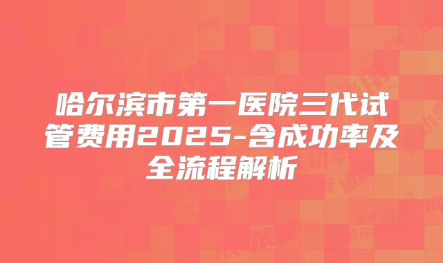 哈尔滨市第一医院三代试管费用2025-含成功率及全流程解析