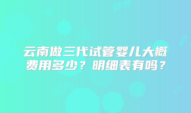 云南做三代试管婴儿大概费用多少？明细表有吗？
