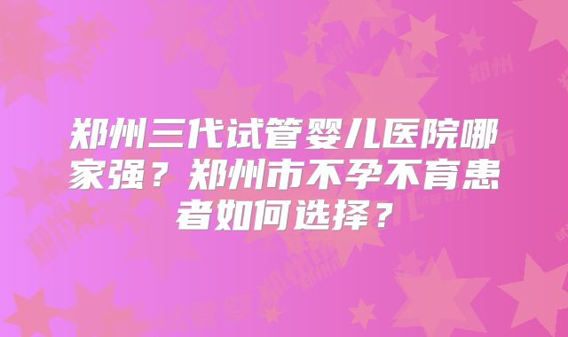 郑州三代试管婴儿医院哪家强？郑州市不孕不育患者如何选择？