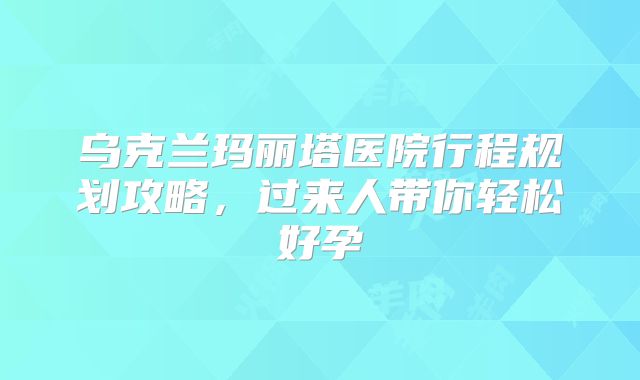 乌克兰玛丽塔医院行程规划攻略，过来人带你轻松好孕
