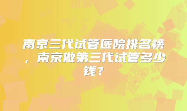 南京三代试管医院排名榜，南京做第三代试管多少钱？