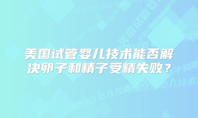美国试管婴儿技术能否解决卵子和精子受精失败？