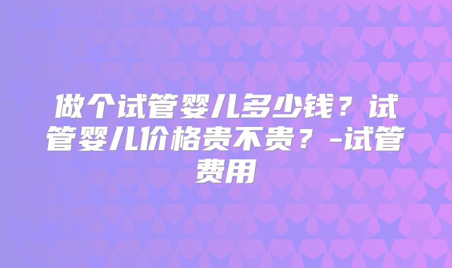 做个试管婴儿多少钱？试管婴儿价格贵不贵？-试管费用