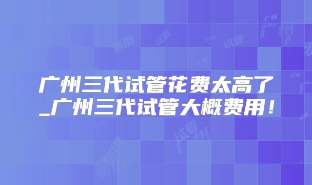 广州三代试管花费太高了_广州三代试管大概费用!