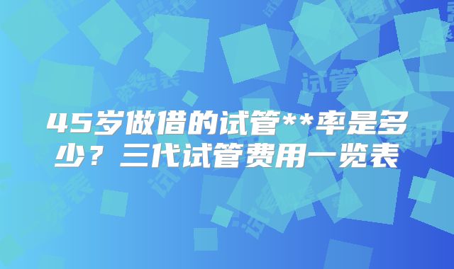45岁做借的试管**率是多少？三代试管费用一览表