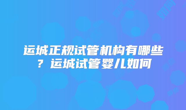 运城正规试管机构有哪些？运城试管婴儿如何