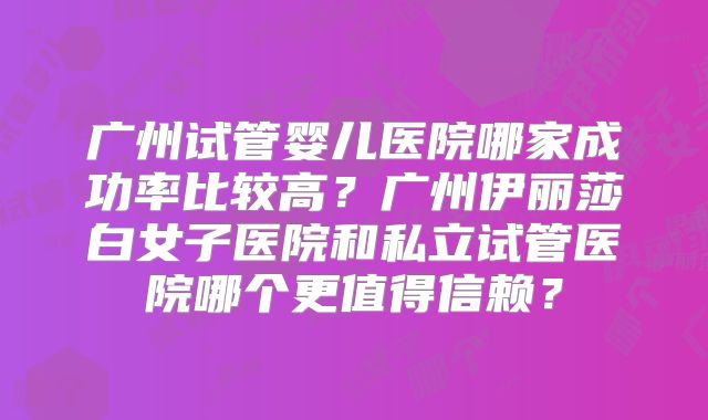 广州试管婴儿医院哪家成功率比较高？广州伊丽莎白女子医院和私立试管医院哪个更值得信赖？
