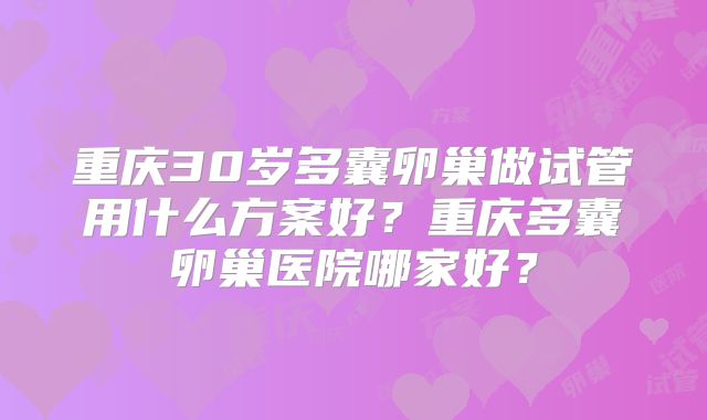 重庆30岁多囊卵巢做试管用什么方案好？重庆多囊卵巢医院哪家好？