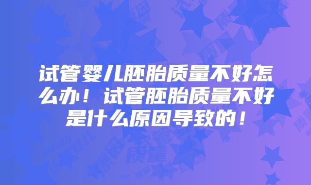试管婴儿胚胎质量不好怎么办！试管胚胎质量不好是什么原因导致的！