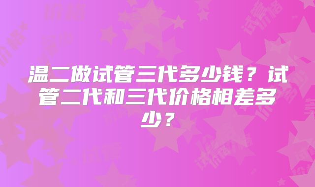 温二做试管三代多少钱？试管二代和三代价格相差多少？