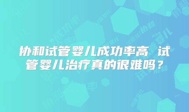 协和试管婴儿成功率高 试管婴儿治疗真的很难吗？