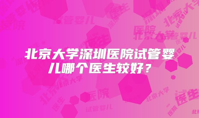 北京大学深圳医院试管婴儿哪个医生较好？