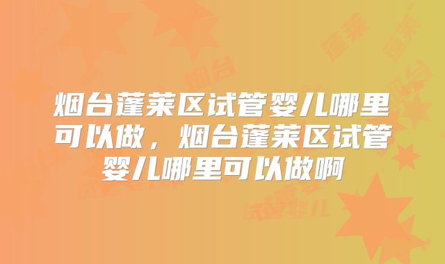 烟台蓬莱区试管婴儿哪里可以做,烟台蓬莱区试管婴儿哪里可以做啊