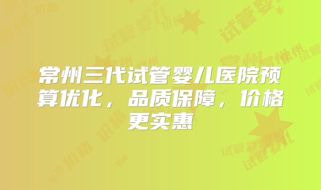 常州三代试管婴儿医院预算优化，品质保障，价格更实惠