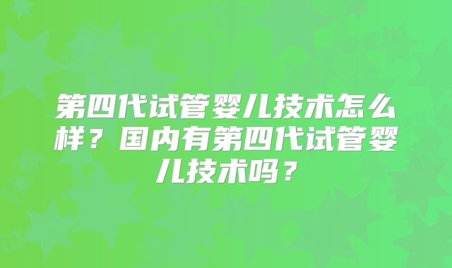 第四代试管婴儿技术怎么样？国内有第四代试管婴儿技术吗？