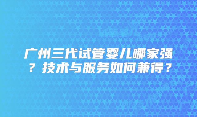 广州三代试管婴儿哪家强？技术与服务如何兼得？