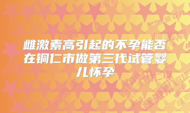 雌激素高引起的不孕能否在铜仁市做第三代试管婴儿怀孕