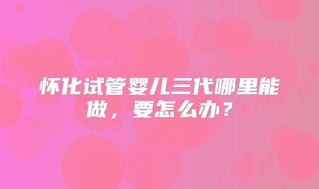 怀化试管婴儿三代哪里能做，要怎么办？